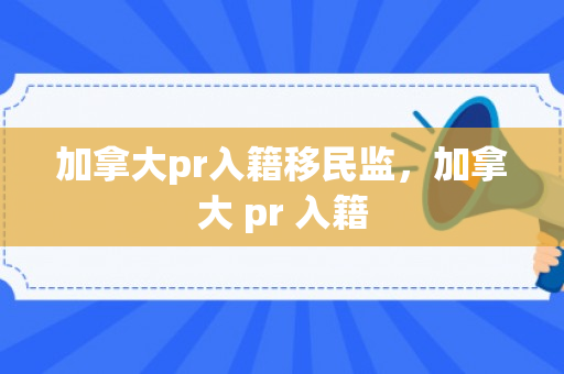 加拿大pr入籍移民监，加拿大 pr 入籍