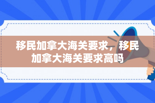 移民加拿大海关要求，移民加拿大海关要求高吗