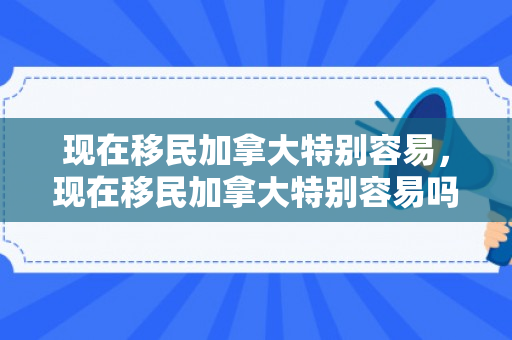 现在移民加拿大特别容易，现在移民加拿大特别容易吗知乎