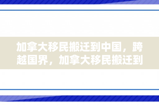 加拿大移民搬迁到中国，跨越国界，加拿大移民搬迁到中国的心路历程