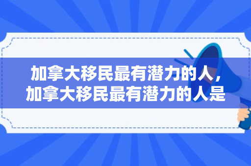 加拿大移民最有潜力的人，加拿大移民最有潜力的人是谁