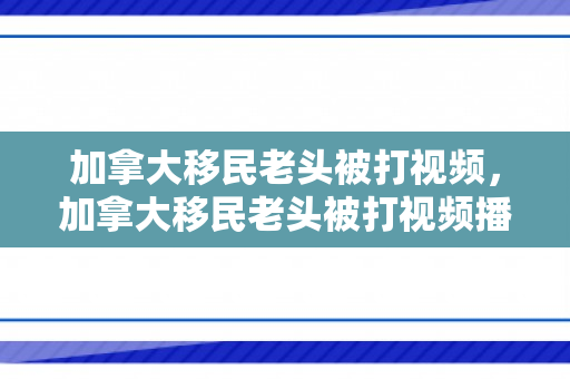 加拿大移民老头被打视频，加拿大移民老头被打视频播放