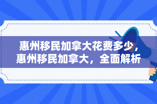惠州移民加拿大花费多少，惠州移民加拿大，全面解析花费与过程