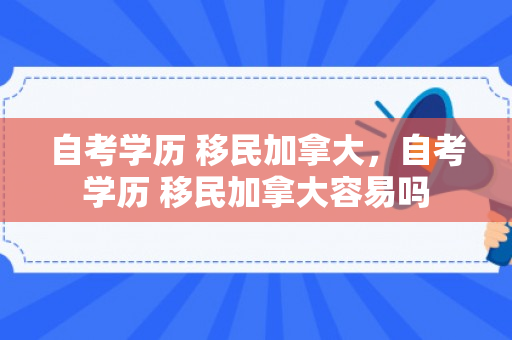 自考学历 移民加拿大，自考学历 移民加拿大容易吗