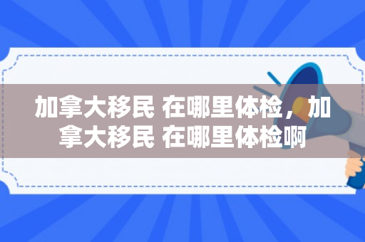 加拿大移民 在哪里体检，加拿大移民 在哪里体检啊