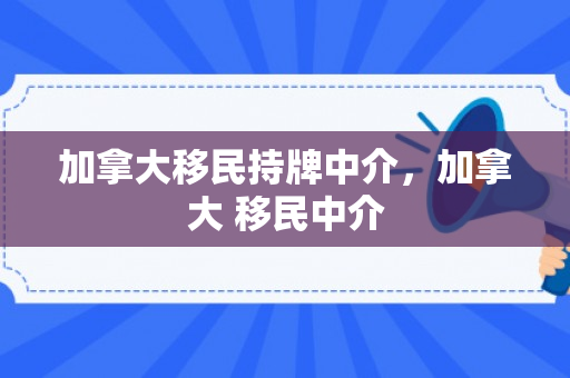 加拿大移民持牌中介，加拿大 移民中介
