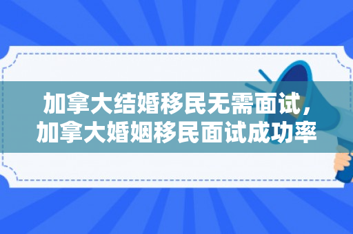 加拿大结婚移民无需面试，加拿大婚姻移民面试成功率