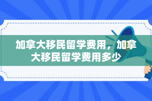 加拿大移民留学费用，加拿大移民留学费用多少