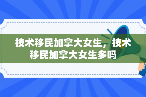 技术移民加拿大女生，技术移民加拿大女生多吗