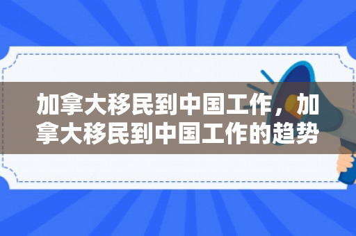 加拿大移民到中国工作，加拿大移民到中国工作的趋势与挑战