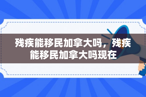 残疾能移民加拿大吗，残疾能移民加拿大吗现在
