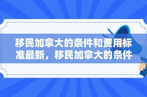 移民加拿大的条件和费用标准最新，移民加拿大的条件和费用标准最新政策