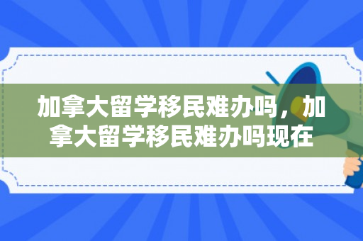 加拿大留学移民难办吗，加拿大留学移民难办吗现在