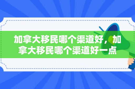 加拿大移民哪个渠道好，加拿大移民哪个渠道好一点