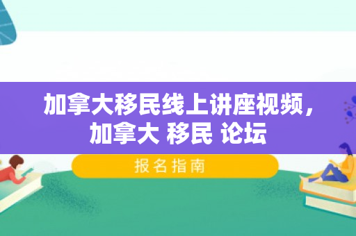 加拿大移民线上讲座视频，加拿大 移民 论坛