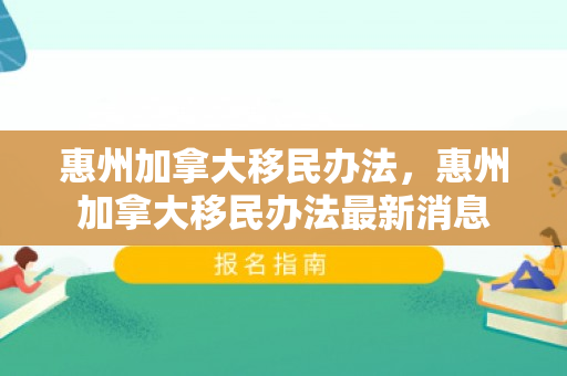 惠州加拿大移民办法，惠州加拿大移民办法最新消息