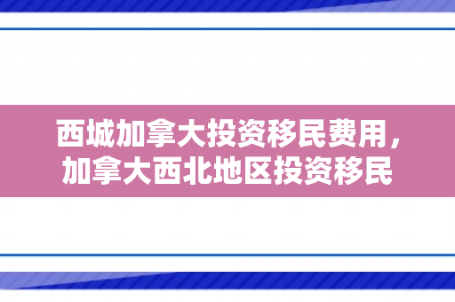 西城加拿大投资移民费用，加拿大西北地区投资移民