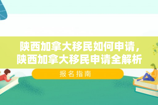 陕西加拿大移民如何申请，陕西加拿大移民申请全解析