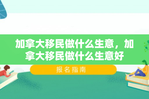 加拿大移民做什么生意，加拿大移民做什么生意好