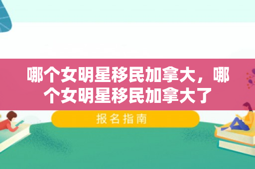 哪个女明星移民加拿大，哪个女明星移民加拿大了