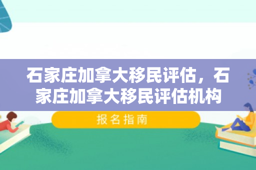 石家庄加拿大移民评估，石家庄加拿大移民评估机构
