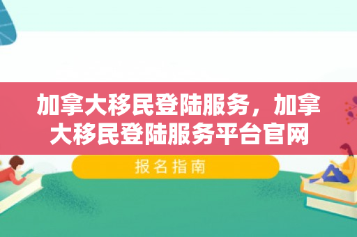 加拿大移民登陆服务，加拿大移民登陆服务平台官网
