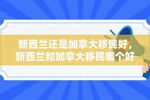 新西兰还是加拿大移民好，新西兰和加拿大移民哪个好