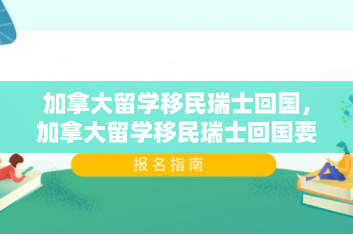 加拿大留学移民瑞士回国，加拿大留学移民瑞士回国要多久