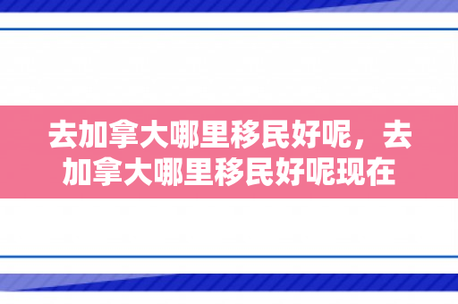 去加拿大哪里移民好呢，去加拿大哪里移民好呢现在