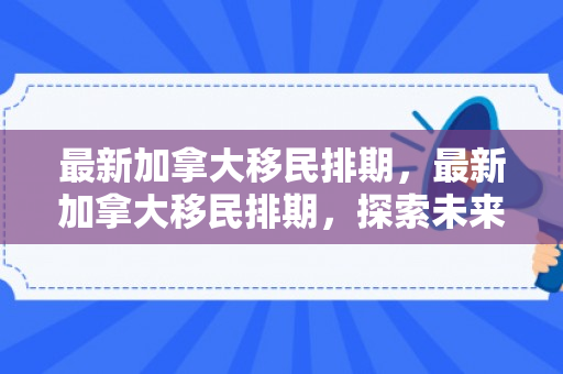最新加拿大移民排期，最新加拿大移民排期，探索未来的机遇与挑战