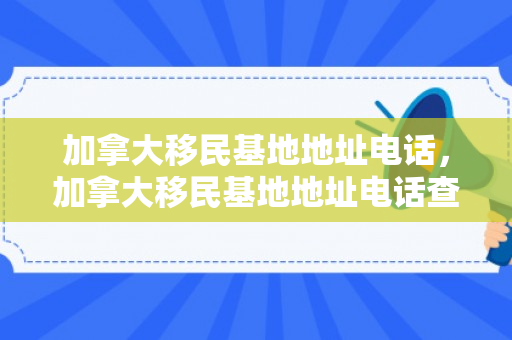 加拿大移民基地地址电话，加拿大移民基地地址电话查询