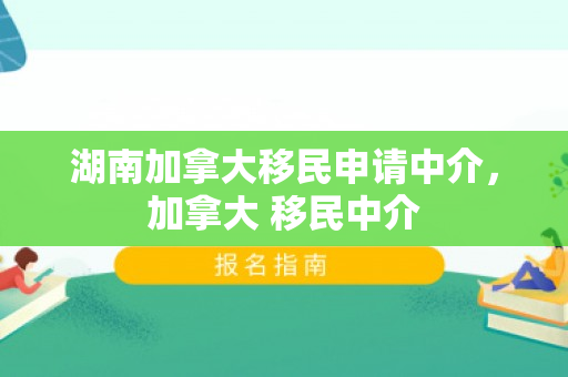 湖南加拿大移民申请中介，加拿大 移民中介