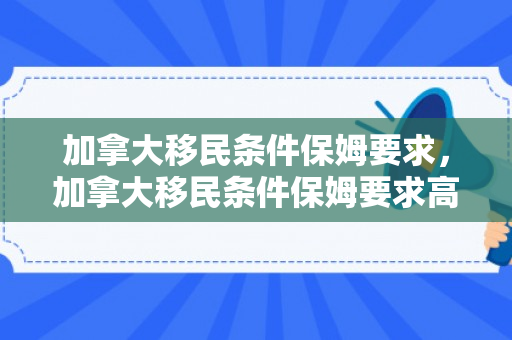 加拿大移民条件保姆要求，加拿大移民条件保姆要求高吗