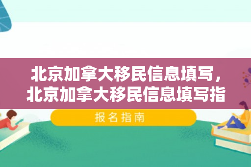 北京加拿大移民信息填写，北京加拿大移民信息填写指南