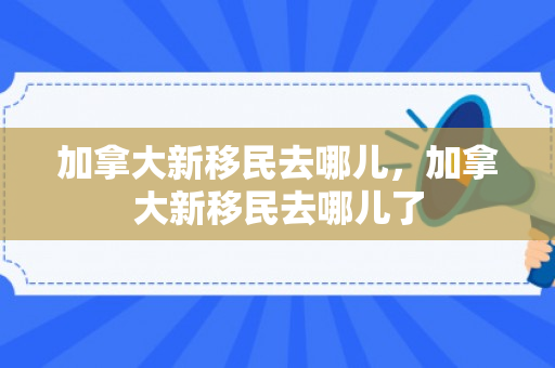 加拿大新移民去哪儿，加拿大新移民去哪儿了
