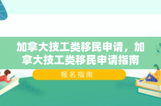 加拿大技工类移民申请，加拿大技工类移民申请指南