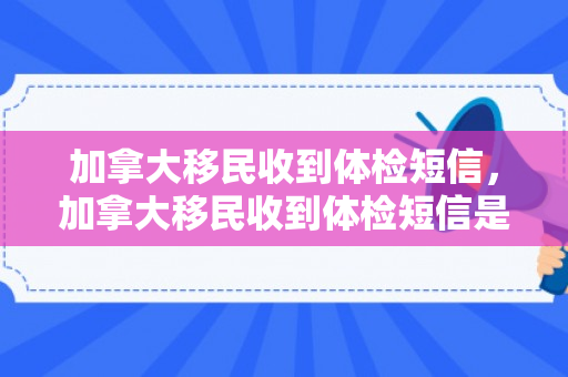 加拿大移民收到体检短信，加拿大移民收到体检短信是真的吗