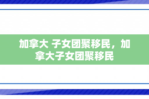 加拿大 子女团聚移民，加拿大子女团聚移民