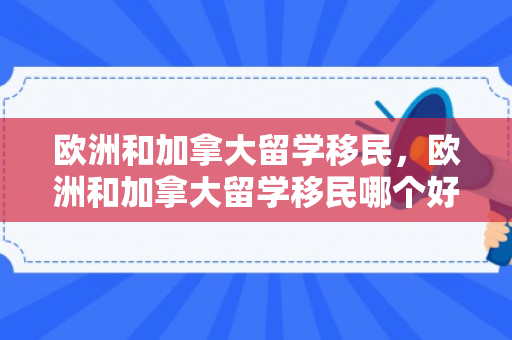 欧洲和加拿大留学移民，欧洲和加拿大留学移民哪个好