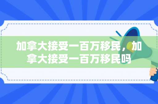 加拿大接受一百万移民，加拿大接受一百万移民吗