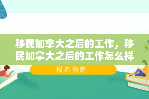 移民加拿大之后的工作，移民加拿大之后的工作怎么样