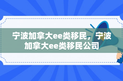 宁波加拿大ee类移民，宁波加拿大ee类移民公司