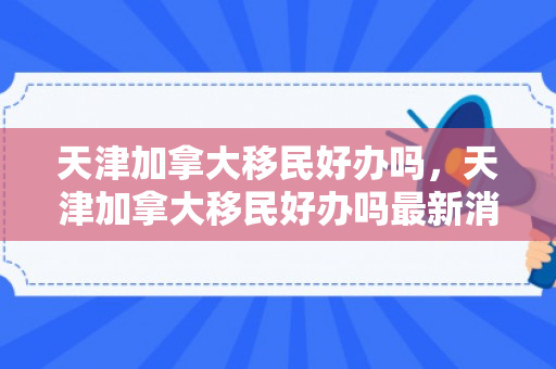 天津加拿大移民好办吗，天津加拿大移民好办吗最新消息