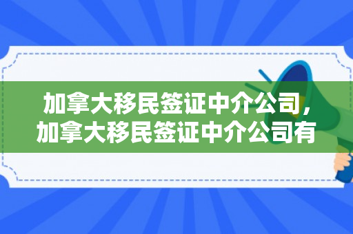 加拿大移民签证中介公司，加拿大移民签证中介公司有哪些