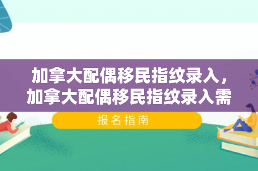 加拿大配偶移民指纹录入，加拿大配偶移民指纹录入需要多久