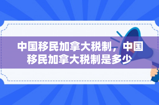 中国移民加拿大税制，中国移民加拿大税制是多少