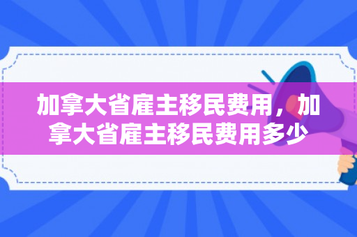 加拿大省雇主移民费用，加拿大省雇主移民费用多少