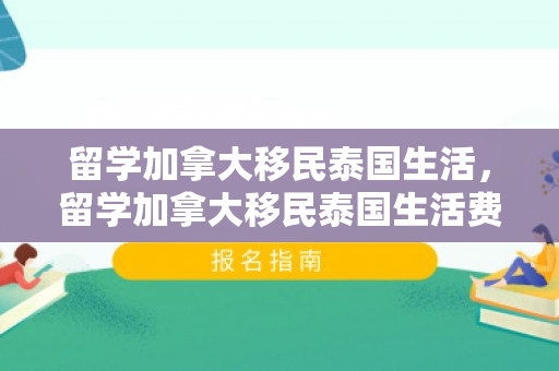 留学加拿大移民泰国生活，留学加拿大移民泰国生活费多少