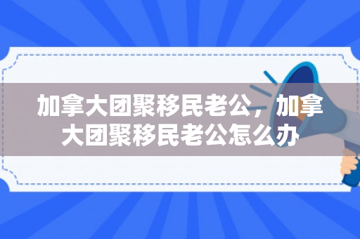加拿大团聚移民老公，加拿大团聚移民老公怎么办
