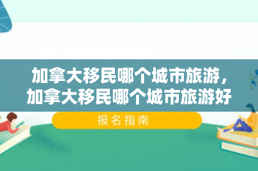 加拿大移民哪个城市旅游，加拿大移民哪个城市旅游好